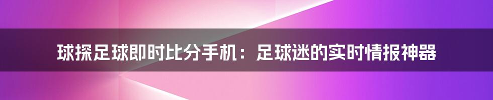 球探足球即时比分手机：足球迷的实时情报神器