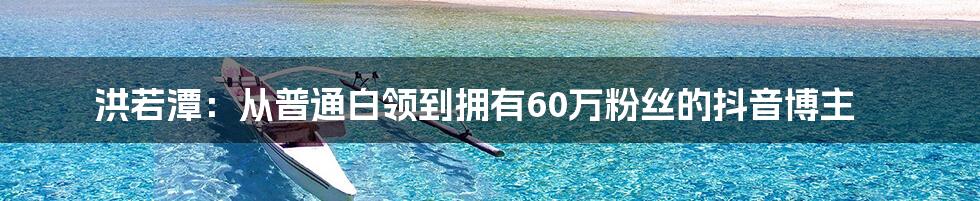 洪若潭：从普通白领到拥有60万粉丝的抖音博主