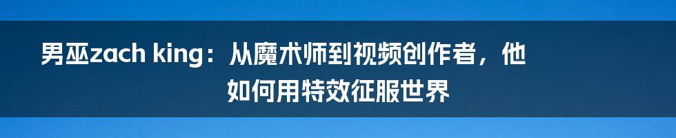 男巫zach king：从魔术师到视频创作者，他如何用特效征服世界