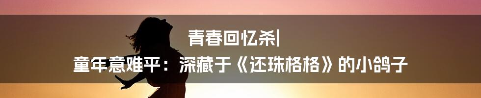 青春回忆杀| 童年意难平：深藏于《还珠格格》的小鸽子