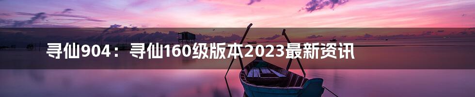 寻仙904：寻仙160级版本2023最新资讯