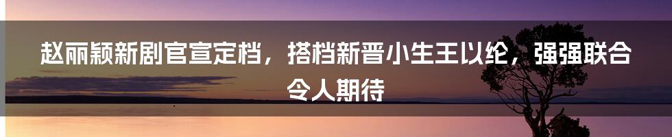 赵丽颖新剧官宣定档，搭档新晋小生王以纶，强强联合令人期待