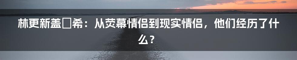 林更新盖玥希：从荧幕情侣到现实情侣，他们经历了什么？