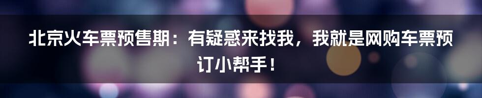 北京火车票预售期：有疑惑来找我，我就是网购车票预订小帮手！