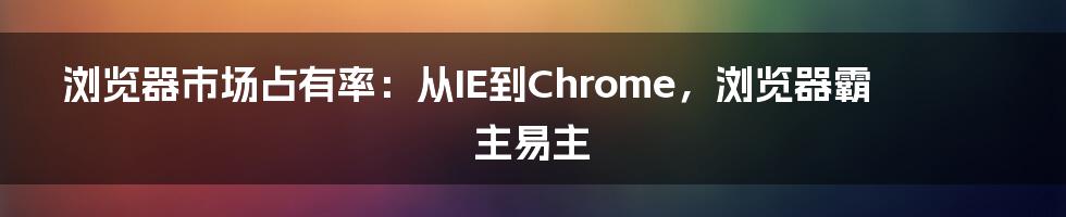 浏览器市场占有率：从IE到Chrome，浏览器霸主易主