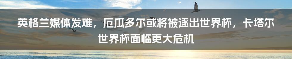 英格兰媒体发难，厄瓜多尔或将被逐出世界杯，卡塔尔世界杯面临更大危机