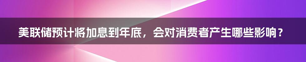 美联储预计将加息到年底，会对消费者产生哪些影响？