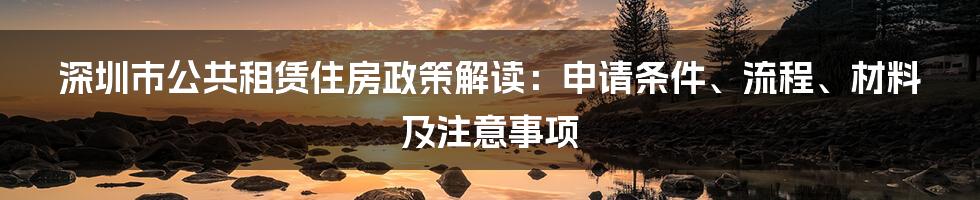 深圳市公共租赁住房政策解读：申请条件、流程、材料及注意事项