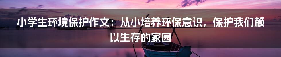 小学生环境保护作文：从小培养环保意识，保护我们赖以生存的家园