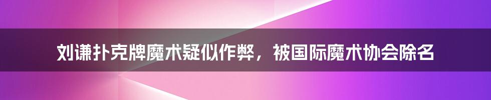 刘谦扑克牌魔术疑似作弊，被国际魔术协会除名