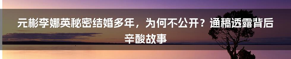 元彬李娜英秘密结婚多年，为何不公开？通稿透露背后辛酸故事