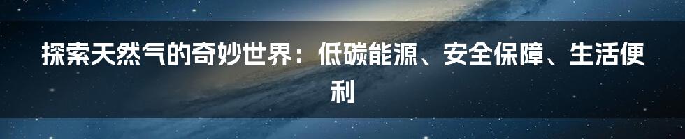 探索天然气的奇妙世界：低碳能源、安全保障、生活便利