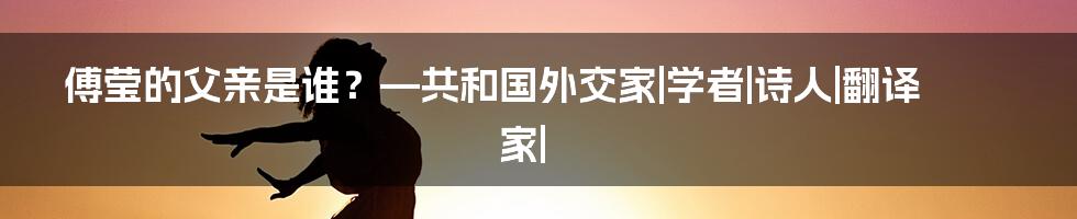 傅莹的父亲是谁？—共和国外交家|学者|诗人|翻译家|