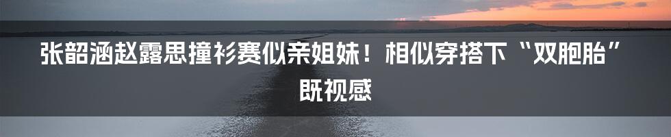 张韶涵赵露思撞衫赛似亲姐妹！相似穿搭下“双胞胎”既视感