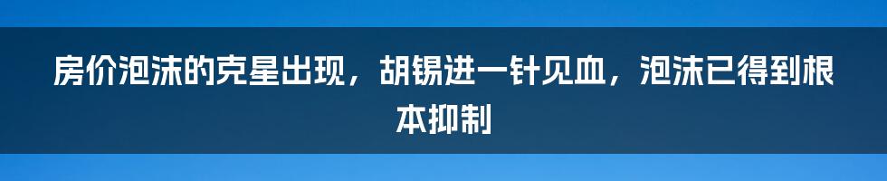 房价泡沫的克星出现，胡锡进一针见血，泡沫已得到根本抑制