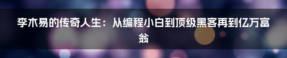 李木易的传奇人生：从编程小白到顶级黑客再到亿万富翁