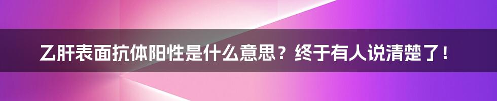 乙肝表面抗体阳性是什么意思？终于有人说清楚了！