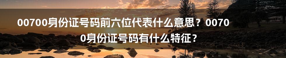 00700身份证号码前六位代表什么意思？00700身份证号码有什么特征？