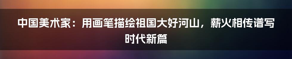 中国美术家：用画笔描绘祖国大好河山，薪火相传谱写时代新篇