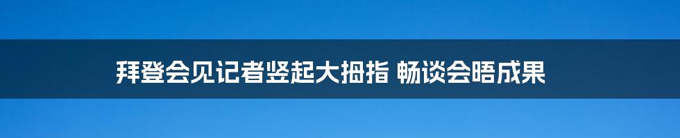 拜登会见记者竖起大拇指 畅谈会晤成果