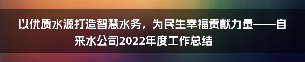 以优质水源打造智慧水务，为民生幸福贡献力量——自来水公司2022年度工作总结