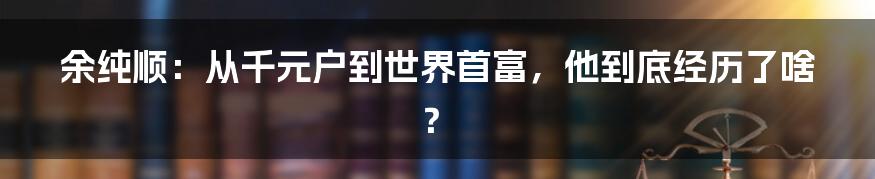 余纯顺：从千元户到世界首富，他到底经历了啥？