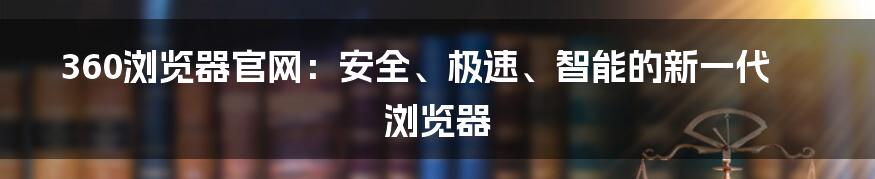 360浏览器官网：安全、极速、智能的新一代浏览器