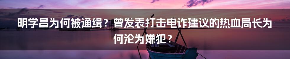 明学昌为何被通缉？曾发表打击电诈建议的热血局长为何沦为嫌犯？