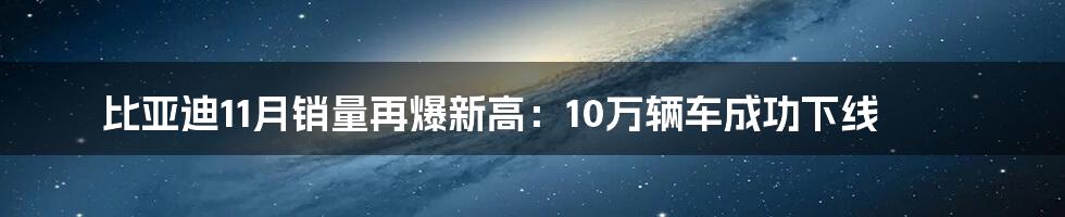 比亚迪11月销量再爆新高：10万辆车成功下线