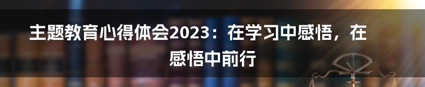 主题教育心得体会2023：在学习中感悟，在感悟中前行