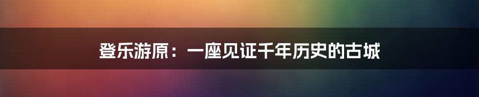 登乐游原：一座见证千年历史的古城