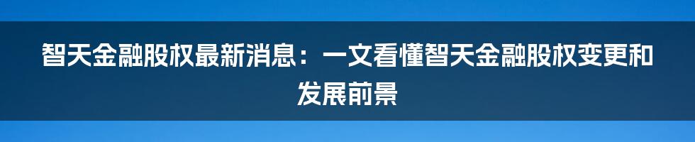 智天金融股权最新消息：一文看懂智天金融股权变更和发展前景