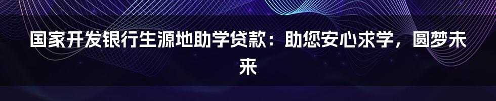 国家开发银行生源地助学贷款：助您安心求学，圆梦未来