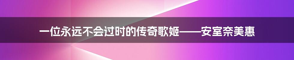 一位永远不会过时的传奇歌姬——安室奈美惠