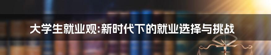 大学生就业观:新时代下的就业选择与挑战