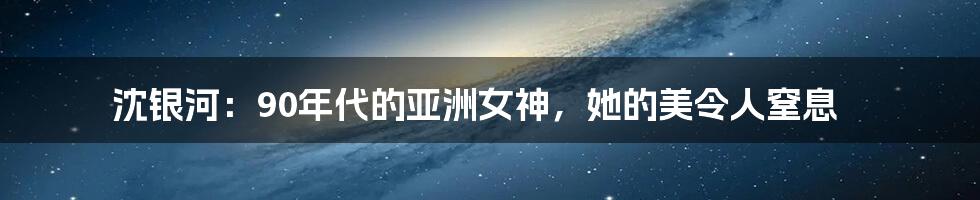 沈银河：90年代的亚洲女神，她的美令人窒息