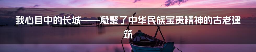 我心目中的长城——凝聚了中华民族宝贵精神的古老建筑