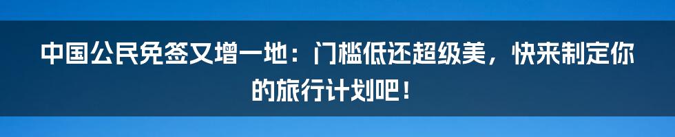 中国公民免签又增一地：门槛低还超级美，快来制定你的旅行计划吧！