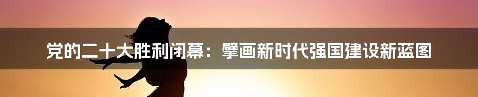 党的二十大胜利闭幕：擘画新时代强国建设新蓝图