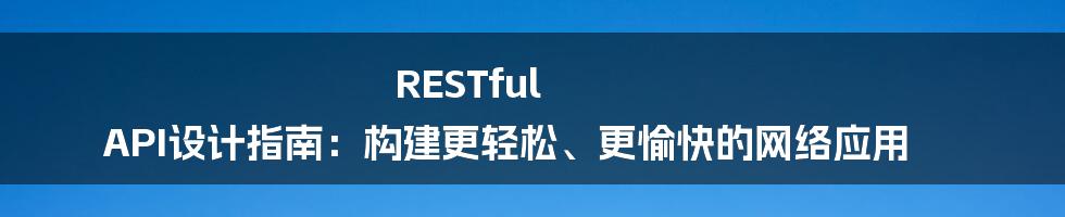 RESTful API设计指南：构建更轻松、更愉快的网络应用