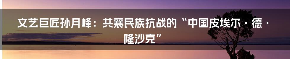 文艺巨匠孙月峰：共襄民族抗战的“中国皮埃尔·德·隆沙克”