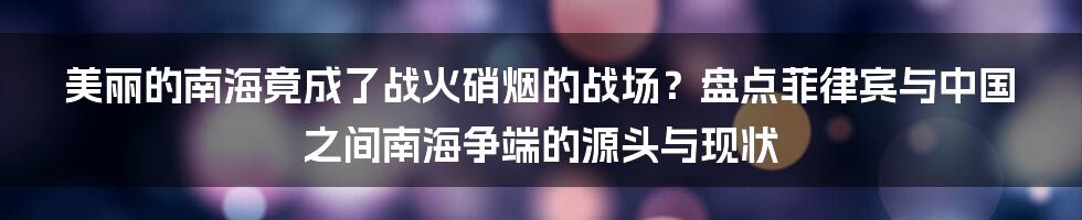 美丽的南海竟成了战火硝烟的战场？盘点菲律宾与中国之间南海争端的源头与现状