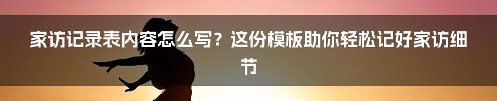 家访记录表内容怎么写？这份模板助你轻松记好家访细节