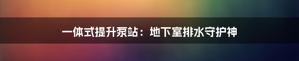 一体式提升泵站：地下室排水守护神