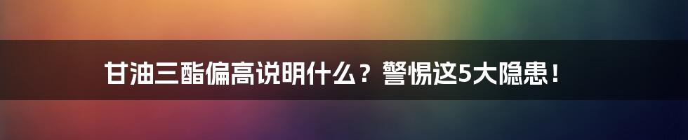 甘油三酯偏高说明什么？警惕这5大隐患！