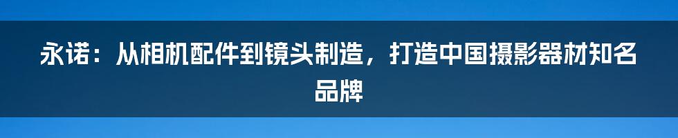 永诺：从相机配件到镜头制造，打造中国摄影器材知名品牌