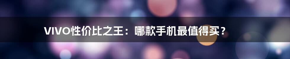 VIVO性价比之王：哪款手机最值得买？