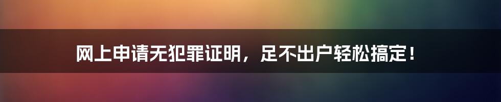 网上申请无犯罪证明，足不出户轻松搞定！