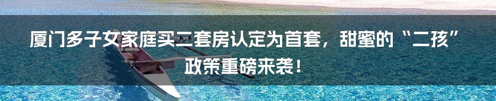 厦门多子女家庭买二套房认定为首套，甜蜜的“二孩”政策重磅来袭！