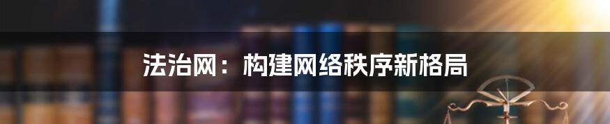 法治网：构建网络秩序新格局